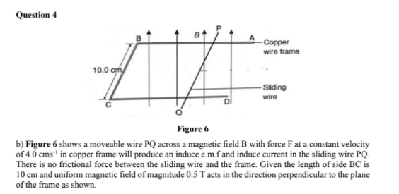 Question 4
Copper
wire frame
10.0 cm
- Sliding
wire
Figure 6
b) Figure 6 shows a moveable wire PQ across a magnetic field B with force F at a constant velocity
of 4.0 cms" in copper frame will produce an induce e.m.f and induce current in the sliding wire PQ.
There is no frictional force between the sliding wire and the frame. Given the length of side BC is
10 cm and uniform magnetic field of magnitude 0.5 T acts in the direction perpendicular to the plane
of the frame as shown.
