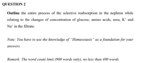 QUESTION 2
Outline the entire process of the selective reabsorption in the nephron while
relating to the changes of concentration of glucose, amino acids, urea, K* and
Na' in the filtrate.
Note: You have to use the knowledge of "Homeostasis " as a foundation for your
answers.
Remark: The word count limit (900 words only), no less than 400 words.
