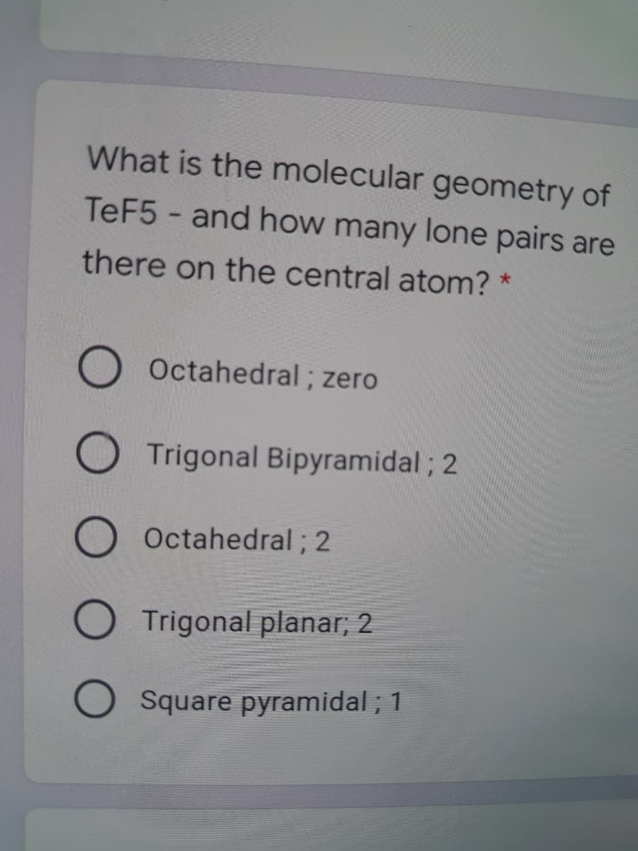 What is the molecular geometry of
TEF5- and how many lone pairs are
there on the central atom? *
Octahedral; zero
O Trigonal Bipyramidal ; 2
Octahedral; 2
O Trigonal planar; 2
Square pyramidal ; 1
