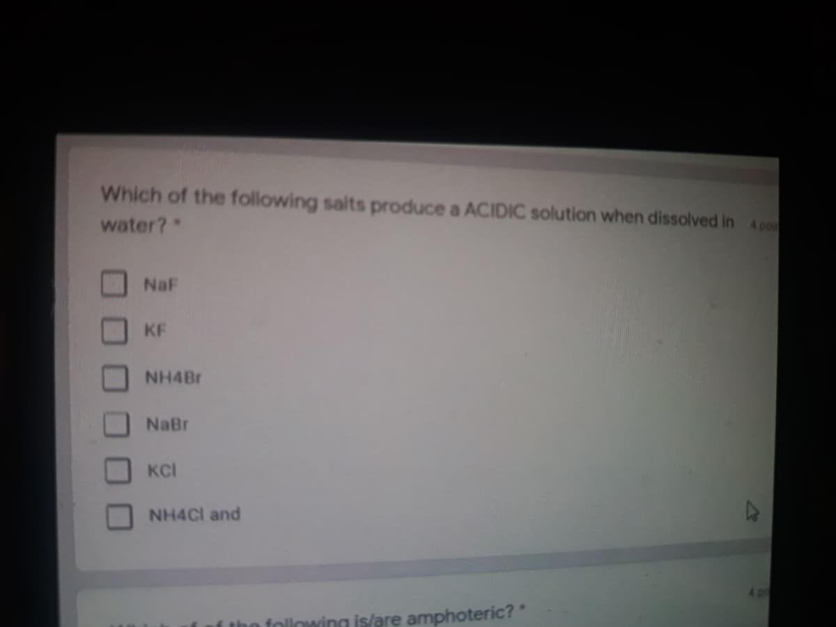 Which of the following salts produce a ACIDIC solution when dissolved in 4 poi
water?
NaF
KF
NH4Br
NaBr
KCI
NH4CI and
4po
f the following is/are amphoteric?"
