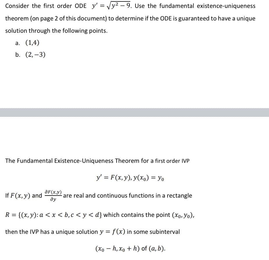 Consider the first order ODE y' = √√y²-9. Use the fundamental existence-uniqueness
theorem (on page 2 of this document) to determine if the ODE is guaranteed to have a unique
solution through the following points.
a. (1,4)
b. (2,-3)
The Fundamental Existence-Uniqueness Theorem for a first order IVP
y' = F(x, y), y(x) = yo
If F (x, y) and OF(x,y) are real and continuous functions in a rectangle
ду
R = {(x, y): a < x < b, c <y<d} which contains the point (xo, Yo),
then the IVP has a unique solution y = f(x) in some subinterval
(xoh, xo + h) of (a, b).