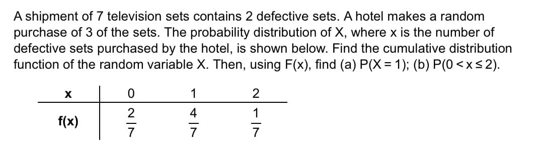 A shipment of 7 television sets contains 2 defective sets. A hotel makes a random
purchase of 3 of the sets. The probability distribution of X, where x is the number of
defective sets purchased by the hotel, is shown below. Find the cumulative distribution
function of the random variable X. Then, using F(x), find (a) P(X= 1); (b) P(0< x≤2).
X
f(x)
027
1
4
2
1