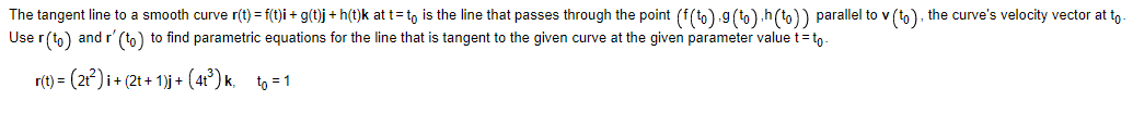 The tangent line to a smooth curve r(t) = f(t)i + g(t)j + h(t)k at t= to is the line that passes through the point (f(to).g (to).h(to)) parallel to v (to), the curve's velocity vector at to
Use r(to) and r' (to) to find parametric equations for the line that is tangent to the given curve at the given parameter value t-to-
r(t) = (2t²) i + (2t+ 1)j + (4t³) k₁_to=1