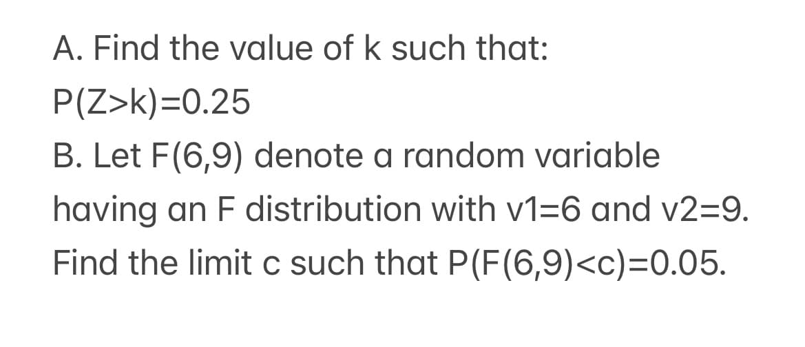 A. Find the value of k such that:
P(Z>k)=0.25
B. Let F(6,9) denote a random variable
having an F distribution with v1=6 and v2=9.
Find the limit c such that P(F(6,9)<c)=0.05.