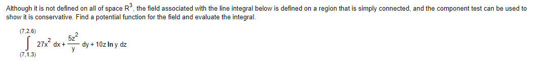 Although it is not defined on all of space R³, the field associated with the line integral below is defined on a region that is simply connected, and the component test can be used to
show it is conservative. Find a potential function for the field and evaluate the integral.
(7,2,6)
27x² dx +
(7,1,3)
52²
dy + 10z In y dz