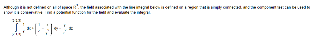 Although it is not defined on all of space R³, the field associated with the line integral below is defined on a region that is simply connected, and the component test can be used to
show it is conservative. Find a potential function for the field and evaluate the integral.
(3,3,3)
D----- *
dx +
dy dz
(2,1,3)