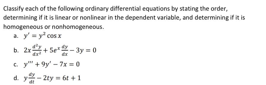 Classify each of the following ordinary differential equations by stating the order,
determining if it is linear or nonlinear in the dependent variable, and determining if it is
homogeneous or nonhomogeneous.
a. y' = y² cos x
b. 2x² +5ex - 3y = 0
dy
dx
c. y' +9y'-7x = 0
d. yd 2ty = 6t + 1
dt