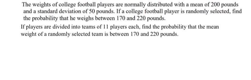 The weights of college football players are normally distributed with a mean of 200 pounds
and a standard deviation of 50 pounds. If a college football player is randomly selected, find
the probability that he weighs between 170 and 220 pounds.
If players are divided into teams of 11 players each, find the probability that the mean
weight of a randomly selected team is between 170 and 220 pounds.
