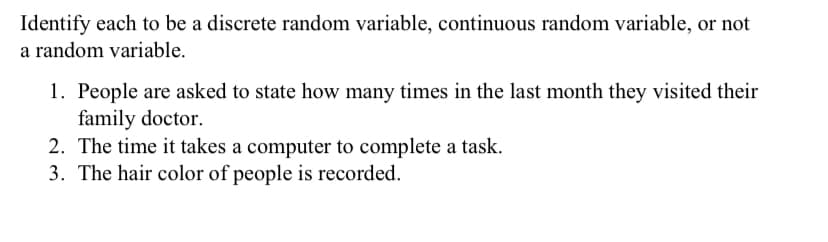 Identify each to be a discrete random variable, continuous random variable, or not
a random variable.
1. People are asked to state how many times in the last month they visited their
family doctor.
2. The time it takes a computer to complete a task.
3. The hair color of people is recorded.
