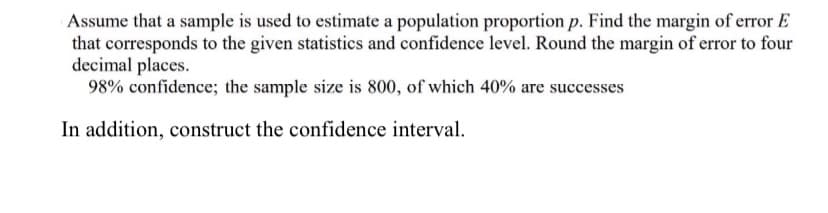 Assume that a sample is used to estimate a population proportion p. Find the margin of error E
that corresponds to the given statistics and confidence level. Round the margin of error to four
decimal places.
98% confidence; the sample size is 800, of which 40% are successes
In addition, construct the confidence interval.
