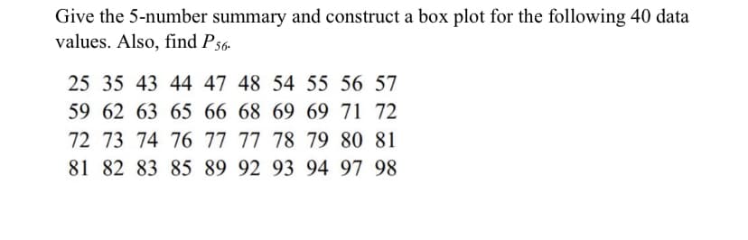 Give the 5-number summary and construct a box plot for the following 40 data
values. Also, find P56-
25 35 43 44 47 48 54 55 56 57
59 62 63 65 66 68 69 69 71 72
72 73 74 76 77 77 78 79 80 81
81 82 83 85 89 92 93 94 97 98
