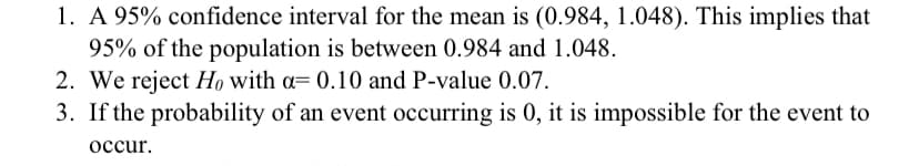 1. A 95% confidence interval for the mean is (0.984, 1.048). This implies that
95% of the population is between 0.984 and 1.048.
2. We reject Họ with a= 0.10 and P-value 0.07.
3. If the probability of an event occurring is 0, it is impossible for the event to
occur.
