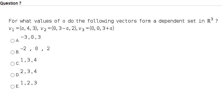 Quèstion 7
For what values of a do the following vectors form a dependent set in R ?
Vi 3 (a, 4, 3), v2 %3 (0, 3-а, 2), vз 3D (0, 0, 3+а)
-3,0,3
OA.
-2 , 0, 2
OB.
1,3,4
OC.
2,3,4
OD.
1,2,3
OE.
