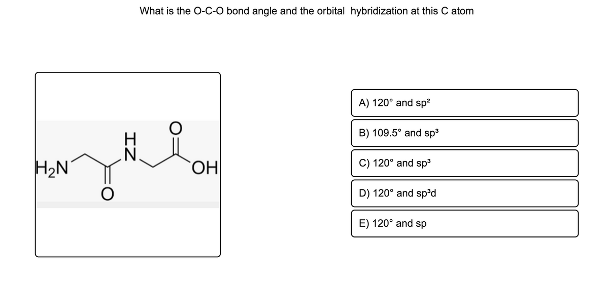What is the O-C-O bond angle and the orbital hybridization at this C atom
A) 120° and sp?
B) 109.5° and sp3
C) 120° and sp3
H2N
HO
D) 120° and sp°d
E) 120° and sp
IZ
