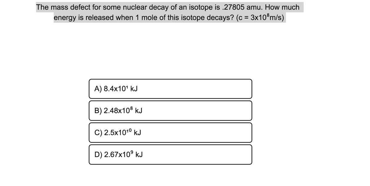 The mass defect for some nuclear decay of an isotope is .27805 amu. How much
energy is released when 1 mole of this isotope decays? (c = 3x10®m/s)
A) 8.4x10' kJ
B) 2.48x10$ kJ
C) 2.5x1010 kJ
D) 2.67x10° kJ
