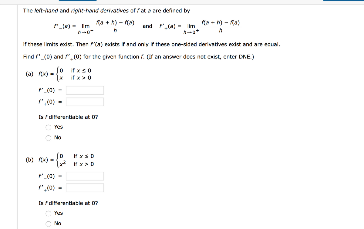 The left-hand and right-hand derivatives of f at a are defined by
f(a + h) – f(a)
f(a + h) – f(a)
f'_(a) =
lim
and f',(a) = lim
h→0
if these limits exist. Then f'(a) exists if and only if these one-sided derivatives exist and are equal.
Find f'_(0) and f'.(0) for the given function f. (If an answer does not exist, enter DNE.)
so
if x < 0
(a)
f(x)
if x > 0
f'_(0)
%D
f'4(0)
Is f differentiable at 0?
Yes
No
So
if x < 0
(b)
f(x) :
lx²
\x² if x > 0
f'_(0)
f'4(0)
Is f differentiable at 0?
Yes
No
O O
O O
