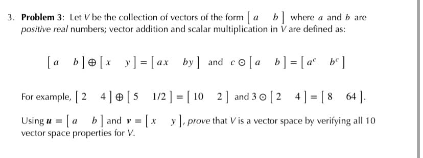 3. Problem 3: Let V be the collection of vectors of the form [
positive real numbers; vector addition and scalar multiplication in V are defined as:
b] where a and b are
y] = [ ax by] and co [a
b] = [ a°
b° ]
For example, [ 2 4]e [5__1/2] = [ 10 2] and 3 0 [2 4] = [ 8
64 ].
%3D
Using u = [ a b] and v = [ x
vector space properties for V.
y ],p
prove that V is a vector space by verifying all 10
