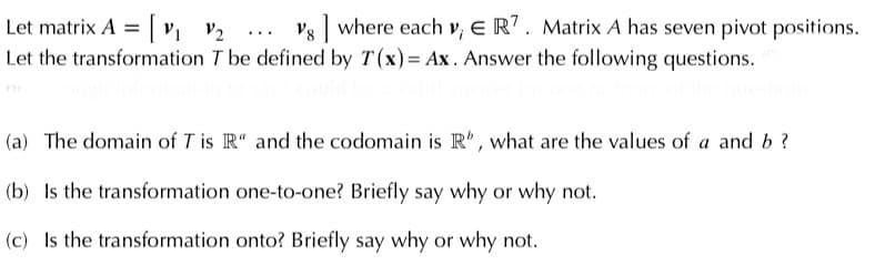 Let matrix A =| v, V2
Let the transformation T be defined by T(x) = Ax. Answer the following questions.
Vg where each v, E R? . Matrix A has seven pivot positions.
...
(a) The domain of T is R“ and the codomain is R', what are the values of a and b?
(b) Is the transformation one-to-one? Briefly say why or why not.
(c) Is the transformation onto? Briefly say why or why not.
