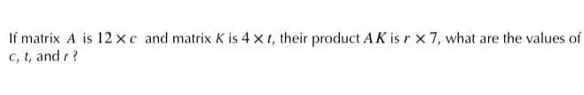 If matrix A is 12 ×c and matrix K is 4 x t, their product AK is r x 7, what are the values of
C, t, and r?
