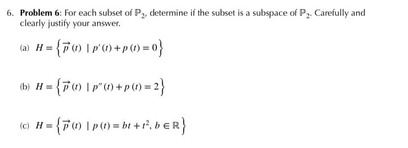 6. Problem 6: For each subset of P,, determine if the subset is a subspace of P2. Carefully and
clearly justify your answer.
(a) H = {F(1) | p'(1) + p (1) = 0}
b) H = {7) |p (1) +p() = 2}
(c) H = {F(1) | p() = bt + 1², b E R}
