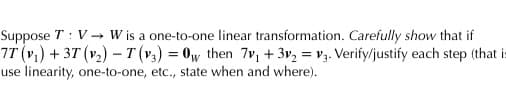 Suppose T: V→ W is a one-to-one linear transformation. Carefully show that if
7T (v₁) + 3T (v₂) - T (v3) = 0w then 7v₁ + 3v₂ = V3. Verify/justify each step (that is
use linearity, one-to-one, etc., state when and where).