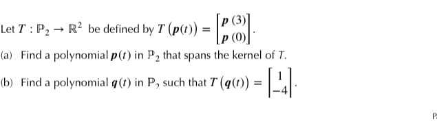 Let T: P₂-
R² be defined by
+ T (p()) = [P].
(a) Find a polynomial p(t) in P₂ that spans the kernel of T.
(b) Find a polynomial g(1) in P, such that 7 (q(1)) = [4] ·
P