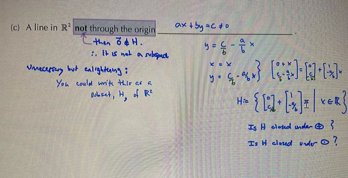 (c) A line in R not through the origin
ax t by =C #0
then ŏ ¢ H.
:. tt s not asubspacd
y =
9.
Umecersung but ealightenng:
X = x
You could wnite this as a
Sobset, H, of R?
H» { ]
kek
Is H closed under ☺ ?
Is H closed under ☺ ļ
