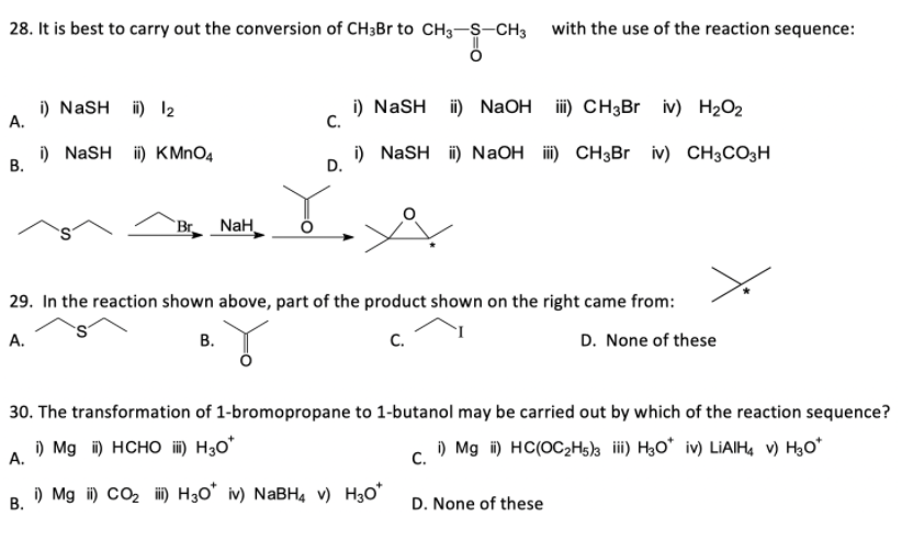 28. It is best to carry out the conversion of CH3B to CH3-S-CH3 with the use of the reaction sequence:
i) NaSH ii) 12
А.
i) NaSH i) NaOH
C.
iii) CH3Br iv) H2O2
В.
i) NASH i) KMNO4
i) NaSH i) NaOH i) CH3Br iv) CH3CO3H
D.
`Br NaH
29. In the reaction shown above, part of the product shown on the right came from:
А.
В.
C.
D. None of these
30. The transformation of 1-bromopropane to 1-butanol may be carried out by which of the reaction sequence?
i) Mg i) HCHO ii) H3o*
) Mg i) HC(OC2Hs)s ii) H3O* iv) LIAIH, v) H3O*
А.
с.
i) Mg i) CO2 ii) H30° iv) NABH4 v) H3o*
В.
D. None of these
