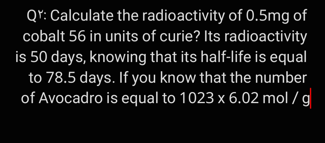 QY: Calculate the radioactivity of 0.5mg of
cobalt 56 in units of curie? Its radioactivity
is 50 days, knowing that its half-life is equal
to 78.5 days. If you know that the number
of Avocadro is equal to 1023 x 6.02 mol /g
