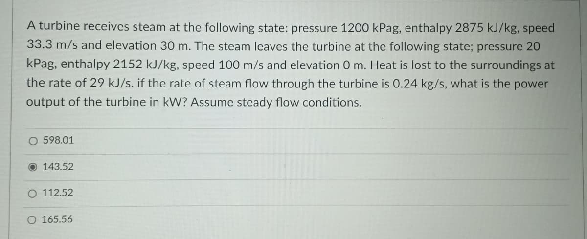 A turbine receives steam at the following state: pressure 1200 kPag, enthalpy 2875 kJ/kg, speed
33.3 m/s and elevation 30 m. The steam leaves the turbine at the following state; pressure 20
kPag, enthalpy 2152 kJ/kg, speed 100 m/s and elevation 0 m. Heat is lost to the surroundings at
the rate of 29 kJ/s. if the rate of steam flow through the turbine is O.24 kg/s, what is the power
output of the turbine in kW? Assume steady flow conditions.
598.01
O 143.52
O 112.52
O 165.56
