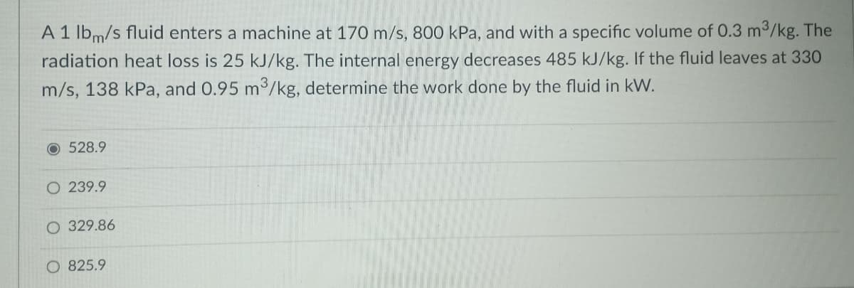 A1 lbm/s fluid enters a machine at 170 m/s, 800 kPa, and with a specific volume of 0.3 m3/kg. The
radiation heat loss is 25 kJ/kg. The internal energy decreases 485 kJ/kg. If the fluid leaves at 330
m/s, 138 kPa, and 0.95 m/kg, determine the work done by the fluid in kW.
O 528.9
O 239.9
329.86
O 825.9
