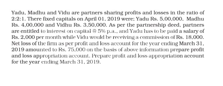 Yadu, Madhu and Vidu are partners sharing profits and losses in the ratio of
2:2:1. There fixed capitals on April 01, 2019 were; Yadu Rs. 5,00,000, Madhu
Rs. 4,00,000 and Vidhu Rs. 3,50,000. As per the partnership deed, partners
are entitled to interest on capitai @ 5% p.a., and Yadu has to be paid a salary of
Rs. 2,000 per month while Vidu would be receiving a commission of Rs. 18,000.
Net loss of the firm as per profit and loss account for the year ending March 31,
2019 amounted to Rs. 75,000 on the basis of above information prepare profit
and loss appropriation account. Prepare profit and loss appropriation account
for the year ending March 31, 2019.

