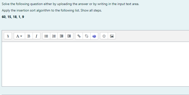 Solve the following question either by uploading the answer or by writing in the input text area.
Apply the insertion sort algorithm to the following list. Show all steps.
60, 15, 18, 1, 9
A- BI
= E E E
