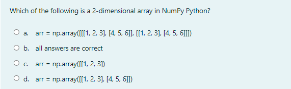 Which of the following is a 2-dimensional array in NumPy Python?
arr = np.array(I[1, 2, 3], [4, 5, 6]], [[1, 2, 3], [4, 5, 6]]])
а.
O b. all answers are correct
arr = np.array([[1, 2, 3])
O d. arr = np.array([[1, 2, 3], [4, 5, 6]])
