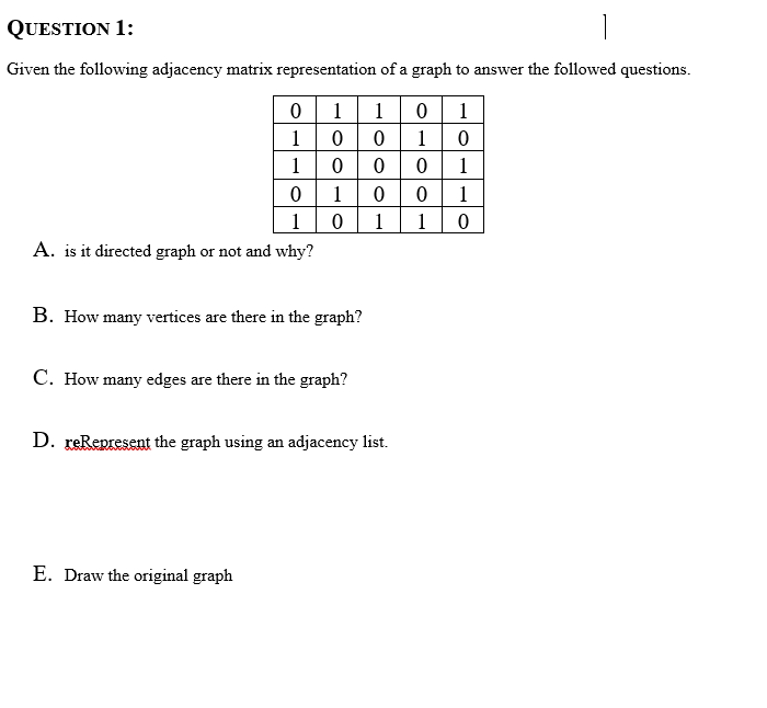 QUESTION 1:
Given the following adjacency matrix representation of a graph to answer the followed questions.
01 1
0 0
0 0
1
1
1 0
1
|0
1
1
1
1
1
1
A. is it directed graph or not and why?
B. How many vertices are there in the graph?
C. How many edges are there in the graph?
D. reRepresent the graph using an adjacency list.
E. Draw the original graph
