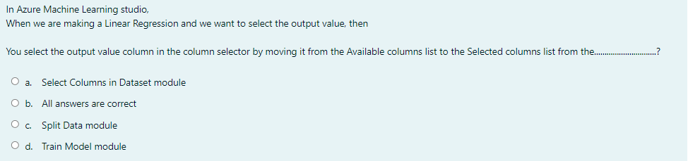 In Azure Machine Learning studio,
When we are making a Linear Regression and we want to select the output value, then
You select the output value column in the column selector by moving it from the Available columns list to the Selected columns list from the.
O a.
Select Columns in Dataset module
O b. All answers are correct
Split Data module
O d. Train Model module
