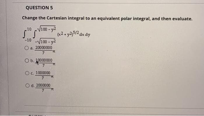 QUESTION 5
Change the Cartesian integral to an equivalent polar integral, and then evaluate.
10
V100-y2
(x2. y25/2 dx dy
-10 100-y2
O a. 20000000
7
O b. 10000000
Oc. 1000000
7.
O d. 2000000
7

