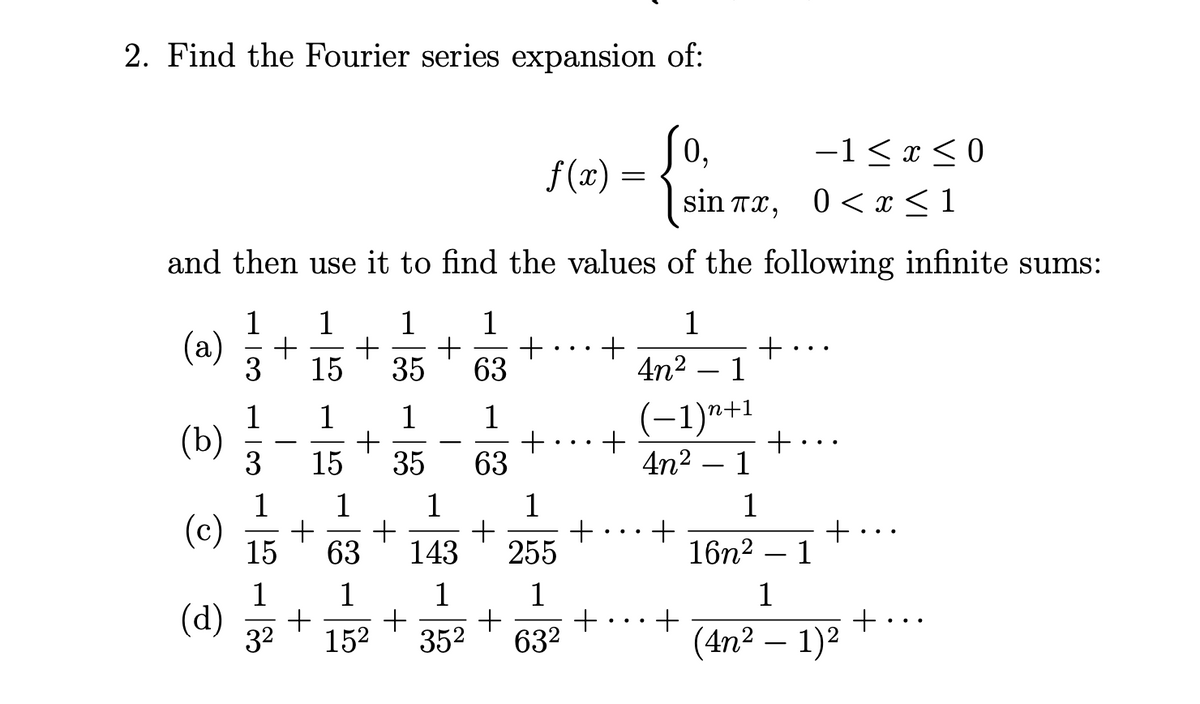 2. Find the Fourier series expansion of:
0,
f(x) =
-1< x < 0
sin тa, 0 < x<1
and then use it to find the values of the following infinite sums:
1
1
1
+
63
1
1
(a)
+
+
+
4n² – 1
3
15
35
1
-1)n+1
1
+
15
1
1
(Ъ)
3
-
35
63
4n2 – 1
1
1
1
1
1
(c)
15
+
1
63
143
255
16n2
-
1
1
1
1
+
632
1
(d)
+
+
(4n² – 1)2
32
152
352
