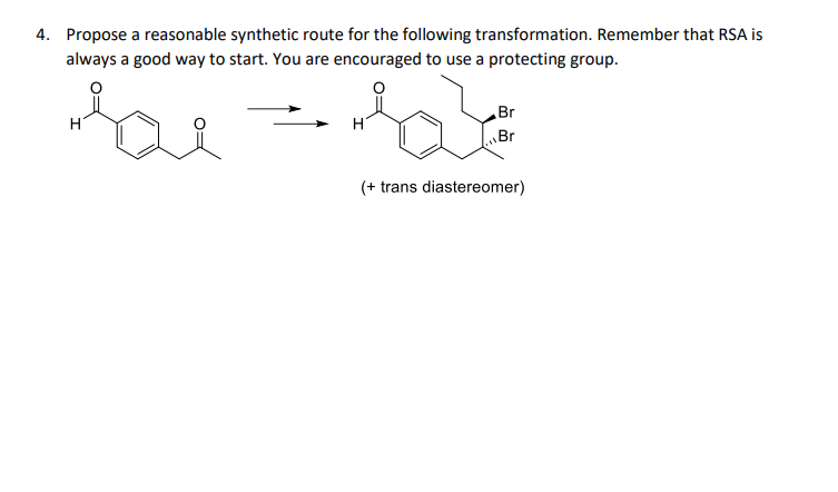 4. Propose a reasonable synthetic route for the following transformation. Remember that RSA is
always a good way to start. You are encouraged to use a protecting group.
Br
H
Br
(+ trans diastereomer)
