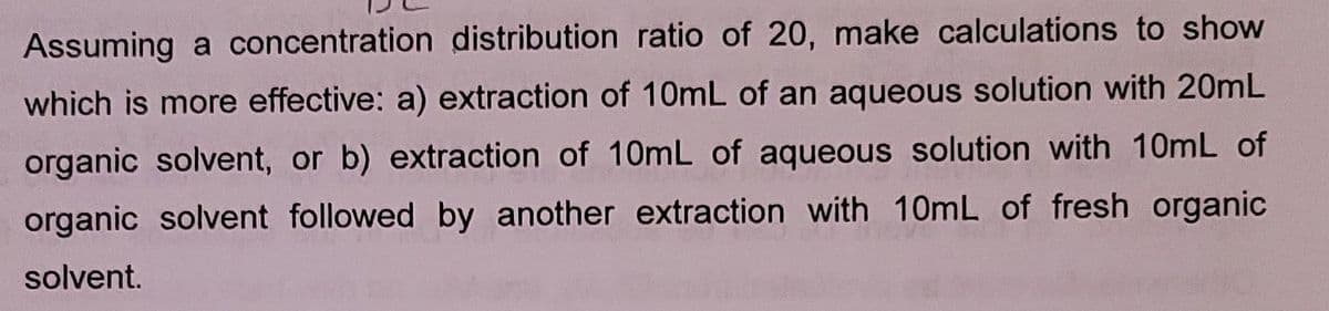 Assuming a concentration distribution ratio of 20, make calculations to show
which is more effective: a) extraction of 10mL of an aqueous solution with 20mL
organic solvent, or b) extraction of 10mL of aqueous solution with 10mL of
organic solvent followed by another extraction with 10mL of fresh organic
solvent.
