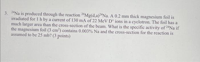 3. 2*Na is produced through the reaction 26Mg(d,a)2*Na. A 0.2 mm thick magnesium foil is
irradiated for 1 h by a current of 130 mA of 22 MeV D* ions in a cyclotron. The foil has a
much larger area than the cross-section of the beam. What is the specific activity of 24Na if
the magnesium foil (3 cm2) contains 0.003% Na and the cross-section for the reaction is
assumed to be 25 mb? (3 points)
