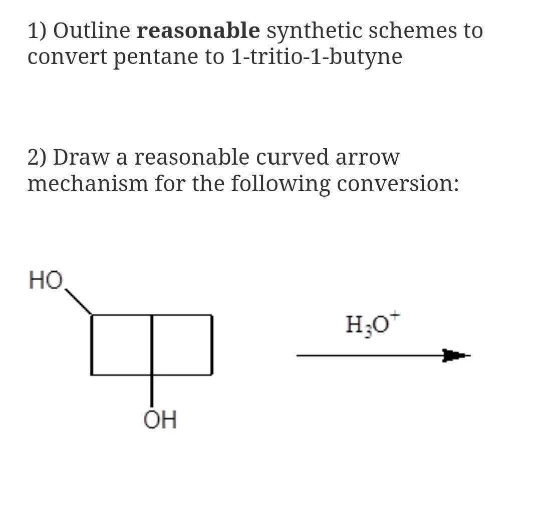 1) Outline reasonable synthetic schemes to
convert pentane to 1-tritio-1-butyne
2) Draw a reasonable curved arrow
mechanism for the following conversion:
HO,
H;O*
OH
