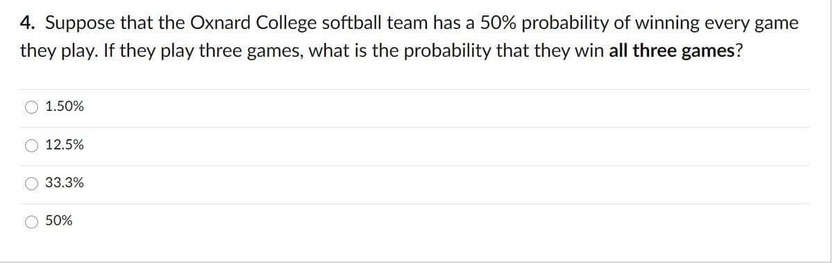 4. Suppose that the Oxnard College softball team has a 50% probability of winning every game
they play. If they play three games, what is the probability that they win all three games?
1.50%
12.5%
33.3%
50%
