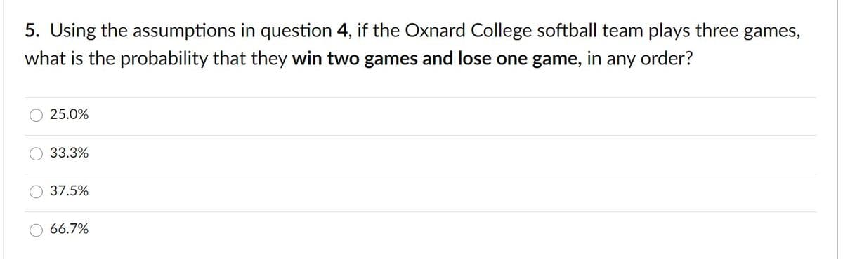 5. Using the assumptions in question 4, if the Oxnard College softball team plays three games,
what is the probability that they win two games and lose one game, in any order?
25.0%
33.3%
37.5%
66.7%
