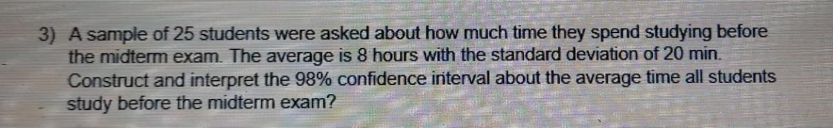 3) A sample of 25 students were asked about how much time they spend studying before
the midterm exam. The average is 8 hours with the standard deviation of 20 min.
Construct and interpret the 98% confidence interval about the average time all students
study before the midterm exam?
