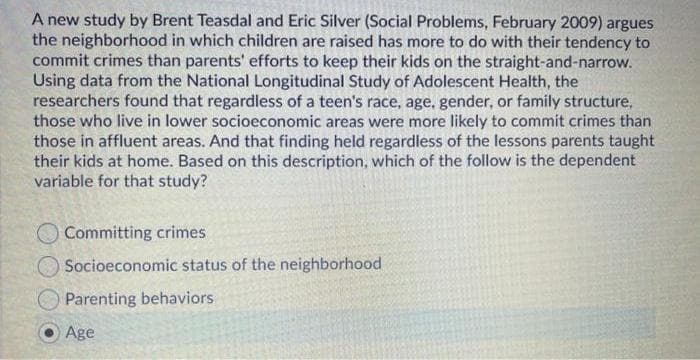 A new study by Brent Teasdal and Eric Silver (Social Problems, February 2009) argues
the neighborhood in which children are raised has more to do with their tendency to
commit crimes than parents' efforts to keep their kids on the straight-and-narrow.
Using data from the National Longitudinal Study of Adolescent Health, the
researchers found that regardless of a teen's race, age, gender, or family structure,
those who live in lower socioeconomic areas were more likely to commit crimes than
those in affluent areas. And that finding held regardless of the lessons parents taught
their kids at home. Based on this description, which of the follow is the dependent
variable for that study?
O Committing crimes
Socioeconomic status of the neighborhood
Parenting behaviors
Age
