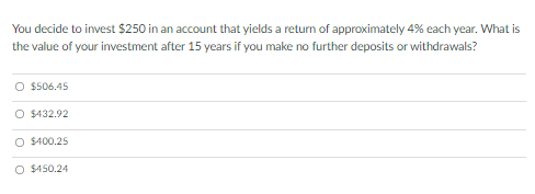 You decide to invest $250 in an account that yields a return of approximately 4% each year. What is
the value of your investment after 15 years if you make no further deposits or withdrawals?
O $506.45
O $432.92
O $400.25
O $450.24
