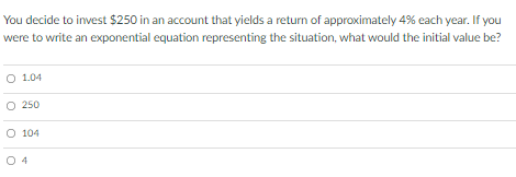 You decide to invest $250 in an account that yields a return of approximately 4% each year. If you
were to write an exponential equation representing the situation, what would the initial value be?
O 1.04
250
O 104
O 4
