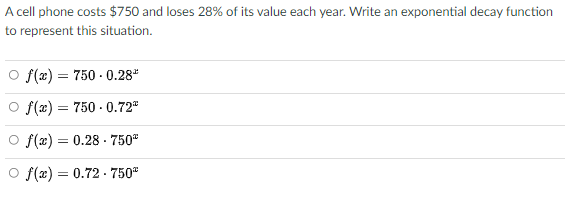 A cell phone costs $750 and loses 28% of its value each year. Write an exponential decay function
to represent this situation.
O f(x) = 750 - 0.28"
O f(æ) = 750 - 0.72"
O f(æ) = 0.28 - 750
O f(x) = 0.72 - 750"
