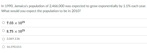 In 1990, Jamaica's population of 2,466,000 was expected to grow exponentially by 1.1% each year.
What would you expect the population to be in 2010?
7.03 x 1015
8.75 x 1015
O 3,069,136
O 16,590,015
